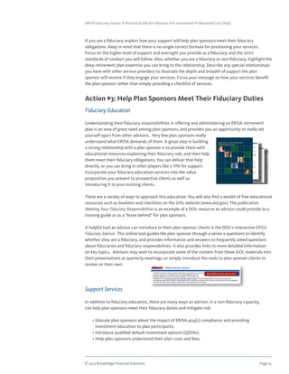 © 2013 Broadridge Financial Solutions	 Page 15	
ERISA Fiduciary Issues: A Practice Guide for Advisors (For Investment Professional Use Only)
If you are a fiduciary, explain how your support will help plan sponsors meet their fiduciary
obligations. Keep in mind that there is no single correct formula for positioning your services.
Focus on the higher level of support and oversight you provide as a fiduciary, and the strict
standards of conduct you will follow. Also, whether you are a fiduciary or non-fiduciary, highlight the
deep retirement plan expertise you can bring to the relationship. Describe any special relationships
you have with other service providers to illustrate the depth and breadth of support the plan
sponsor will receive if they engage your services. Focus your message on how your services benefit
the plan sponsor rather than simply providing a checklist of services.
Action #3: Help Plan Sponsors Meet Their Fiduciary Duties
Fiduciary Education
Understanding their fiduciary responsibilities in offering and administering an ERISA retirement
plan is an area of great need among plan sponsors, and provides you an opportunity to really set
yourself apart from other advisors. Very few plan sponsors really
understand what ERISA demands of them. A great step in building
a strong relationship with a plan sponsor is to provide them with
educational resources explaining their fiduciary role, and then help
them meet their fiduciary obligations. You can deliver that help
directly, or you can bring in other players like a TPA for support.
Incorporate your fiduciary education services into the value
proposition you present to prospective clients as well as
introducing it to your existing clients.
There are a variety of ways to approach this education. You will also find a wealth of free educational
resources such as booklets and checklists on the DOL website (www.dol.gov). The publication
Meeting Your Fiduciary Responsibilities is an example of a DOL resource an advisor could provide as a
training guide or as a “leave behind” for plan sponsors.
A helpful tool an advisor can introduce to their plan sponsor clients is the DOL’s interactive ERISA
Fiduciary Advisor. This online tool guides the plan sponsor through a series a questions to identify
whether they are a fiduciary, and provides information and answers to frequently asked questions
about fiduciaries and fiduciary responsibilities. It also provides links to more detailed information
on key topics. Advisors may wish to incorporate some of the content from these DOL materials into
their presentations at quarterly meetings, or simply introduce the tools to plan sponsor clients to
review on their own.
Support Services
In addition to fiduciary education, there are many ways an advisor, in a non-fiduciary capacity,
can help plan sponsors meet their fiduciary duties and mitigate risk:
	 • Educate plan sponsors about the impact of ERISA 404(c) compliance and providing
investment education to plan participants.
	 • Introduce qualified default investment options (QDIAs).
	 • Help plan sponsors understand their plan costs and fees.
 