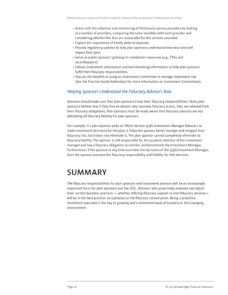 Page 16	 © 2013 Broadridge Financial Solutions
ERISA Fiduciary Issues: A Practice Guide for Advisors (For Investment Professional Use Only)
	 • Assist with the selection and monitoring of third-party service providers by looking
at a number of providers, comparing the same variables with each provider and
considering whether the fees are reasonable for the services provided.
	 • Explain the importance of timely deferral deposits.
	 • Provide regulatory updates to help plan sponsors understand how new rules will
impact their plan.
	 • Serve as a plan sponsor’s gateway to compliance resources (e.g., TPAs and
recordkeepers).
	 • Deliver investment information and benchmarking information to help plan sponsors
fulfill their fiduciary responsibilities.
	 • Discuss the benefits of using an Investment Committee to manage investment risk
(See the Practice Guide Addendum for more information on Investment Committees).
Helping Sponsors Understand the Fiduciary Advisor’s Role
Advisors should make sure that plan sponsors know their fiduciary responsibilities. Many plan
sponsors believe that if they hire an advisor who assumes fiduciary status, they are relieved from
their fiduciary obligations. Plan sponsors must be made aware that fiduciary advisors are not
alleviating all fiduciary liability for plan sponsors.
For example, if a plan sponsor picks an ERISA Section 3(38) Investment Manager fiduciary to
make investment decisions for the plan, it helps the sponsor better manage and mitigate their
fiduciary risk, but it does not eliminate it. The plan sponsor cannot completely eliminate its
fiduciary liability. The sponsor is still responsible for the prudent selection of the investment
manager and has a fiduciary obligation to monitor and benchmark the Investment Manager.
Furthermore, if the sponsor at any time overrides the decisions of the 3(38) Investment Manager,
then the sponsor assumes the fiduciary responsibility and liability for that decision.
SUMMARY
The fiduciary responsibilities for plan sponsors and investment advisors will be an increasingly
important focus for plan sponsors and the DOL. Advisors who proactively evaluate and adjust
their current business practices — whether offering fiduciary support or non-fiduciary services—
will be in the best position to capitalize on the fiduciary conversation. Being a proactive
retirement specialist is the key to growing one’s retirement book of business in this changing
environment.
 