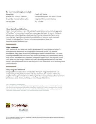 About Matrix Financial Solutions
Matrix Financial Solutions, a part of Broadridge Financial Solutions, Inc., is a leading provider
of TrueOpen™ retirement and mutual fund processing products and services for third party
administrators, financial advisors, banks and other financial professionals. Matrix serves
more than 300 financial institutions with over $185 billion in customer assets processed
through its trading platform. For more information about Matrix please visit
www.matrixfinancialsolutions.com.
About Broadridge
With roots that go back more than 50 years, Broadridge is the financial services industry’s
leading provider of innovative technological and outsourcing services. Our expertise
encompasses every aspect of securities processing and investor communications. Our clients
include global banks; retail, institutional and discount brokerage firms; correspondent clearing
firms; mutual and hedge funds; investment management organizations; and corporate issuers,
all of whom have one thing in common: they look to Broadridge for solutions that help them
enhance their performance, increase efficiency, reduce cost and maintain focus on serving clients
and shareholders.
About Integrated Retirement
Integrated Retirement Initiatives contributed to this report. Integrated Retirement is an
independent privately held corporation with deep retirement plan expertise and industry
insights and has a proven track record of helping elite financial organizations achieve retirement
plan mastery across all sales, marketing, service and support disciplines.
For more information, please contact:
Cindy Dash
COO, Matrix Financial Solutions
Broadridge Financial Solutions, Inc.
720 956 5414
Pamela S. O’Rourke
Senior Vice President and Senior Counsel
Integrated Retirement Initiatives
877 731 3947
© 2013 Broadridge Financial Solutions, Inc. Broadridge, Broadridge Matrix and the Broadridge logo are registered trademarks of
Broadridge Financial Solutions, Inc.
Use of Information Contained Herein
The information contained in this practice guide is being provided to you for your convenience and information only
and should not be interpreted as legal, financial or other form of advice and no legal or business decision should be
based on its content. This information is accurate as of the date of its initial presentation and if you plan to use this
information for any purpose, verification of its continued accuracy is your responsibility.
 
