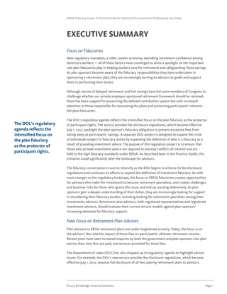 © 2013 Broadridge Financial Solutions	 Page 1	
ERISA Fiduciary Issues: A Practice Guide for Advisors (For Investment Professional Use Only)
EXECUTIVE SUMMARY
Focus on Fiduciaries
New regulatory mandates, a roller coaster economy, dwindling retirement confidence among
America’s workers — all of these factors have converged to shine a spotlight on the important
role plan fiduciaries play in helping workers save for retirement and safeguarding those savings.
As plan sponsors become aware of the fiduciary responsibilities they have undertaken in
sponsoring a retirement plan, they are increasingly turning to advisors to guide and support
them in performing their duties.
Although stories of delayed retirement and lost savings have led some members of Congress to
challenge whether our private employer-sponsored retirement framework should be retained,
there has been support for preserving the defined contribution system but with increased
attention to those responsible for overseeing the plans and protecting participants’ interests –
the plan fiduciaries.
The DOL’s regulatory agenda reflects the intensified focus on the plan fiduciary as the protector
of participant rights. The service provider fee disclosure regulations, which became effective
July 1, 2012, spotlight the plan sponsor’s fiduciary obligation to prevent excessive fees from
eating away at participants’ savings. A separate DOL project is designed to expand the circle
of individuals subject to fiduciary duties by expanding the definition of who is a fiduciary as a
result of providing investment advice. The pupose of this regulatory project is to ensure that
those who provide investment advice are required to disclose conflicts of interest and are
held to the high fiduciary standards under ERISA. As described later in the Practice Guide, this
initiative could significantly alter the landscape for advisors.
The fiduciary conversation is sure to intensify as the DOL begins to enforce its fee disclosure
regulations and continues its efforts to expand the definition of investment fiduciary. As with
most changes on the regulatory landscape, the focus on ERISA fiduciaries creates opportunities
for advisors who make the investment to become retirement specialists, and creates challenges
and business risks for those who ignore the issue, and end up reacting defensively. As plan
sponsors gain a deeper understanding of their duties, they are increasingly looking for support
in shouldering their fiduciary burden, including looking for retirement specialists among their
investments advisors. Retirement plan advisors, both registered representatives and registered
investment advisors, should evaluate their current service models against plan sponsors’
increasing demands for fiduciary support.
New Focus on Retirement Plan Advisors
Plan advisors to ERISA retirement plans are under heightened scrutiny. Today, the focus is on
the advisors’ fees and the impact of those fees on participants’ ultimate retirement income.
Recent years have seen increased inquiries by both the government and plan sponsors into plan
advisor fees, how fees are paid, and services provided for those fees.
The Department of Labor (DOL) has also stepped up its regulatory agenda to highlight advisor
issues. For example, the DOL’s new service provider fee disclosure regulations, which became
effective July 1, 2012, requires full disclosure of all fees paid by retirement plans to advisors.
The DOL’s regulatory
agenda reflects the
intensified focus on
the plan fiduciary
as the protector of
participant rights.
 