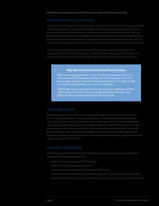 Page 2	 © 2013 Broadridge Financial Solutions
ERISA Fiduciary Issues: A Practice Guide for Advisors (For Investment Professional Use Only)
Definition of Fiduciary under Scrutiny
The definition of “fiduciary” as it relates to plan advisors is also in a state of flux. Proposed DOL
rulemaking would have expanded the definition of fiduciary. Had these rules been finalized,
many more retirement plan advisors would have been swept into the definition of fiduciary.
Advisors, who previously did not consider themselves fiduciaries with fiduciary responsibilities,
would have found themselves with new obligations to the plan and plan participants. The DOL
withdrew these proposed rules after industry outcry, but indicated it intends to revisit the issue.
Only investment advisers are currently bound by a fiduciary duty, meaning they must
always act in their clients' best interests. In contrast, brokers must ensure their investment
recommendations are suitable for the client, based on factors like age and risk tolerance.
Advisor Opportunities
While increased scrutiny and new rules create challenges and business risks for advisors,
it also creates opportunities. As plan sponsors gain a heightened understanding of their
fiduciary obligations, they are looking for specialized support in fulfilling those obligations.
This creates opportunities for advisors willing to make the investment to become retirement
plan specialists. Retirement plan advisors, both registered representatives and investment
advisor representatives (IARs), should evaluate their current service models against new
regulatory mandates and plan sponsors’ increasing demands for fiduciary support, to see what
opportunities exist for their firms.
Scope of this Practice Guide
ERISA Fiduciary Issues: A Practice Guide for Advisors (Practice Guide), will answer these five
questions for retirement plan advisors:
	 • What does it mean to be an ERISA fiduciary?
	 • When is an advisor acting as a fiduciary?
	 • What are advisors’ responsibilities if they are fiduciaries?
	 • Does an advisor need to be a fiduciary to be successful in the retirement plan industry?
	 • Does the focus on fiduciary responsibilities create any business opportunities for advisors?
Why Advisors Need to Know the Fiduciary Rules
With increased governmental scrutiny and new rule-making in play, it is in
the best interest of all advisors working with retirement plans, even if it’s
just one plan, to know if and when they act as fiduciaries to the plan, as well
as what their responsibilities are if they are a fiduciary.
Additionally, because plan sponsors are also looking for assistance, advisors
need to know when their clients are acting as fiduciaries and what steps
they must take to avoid breaching their fiduciary duties.
 