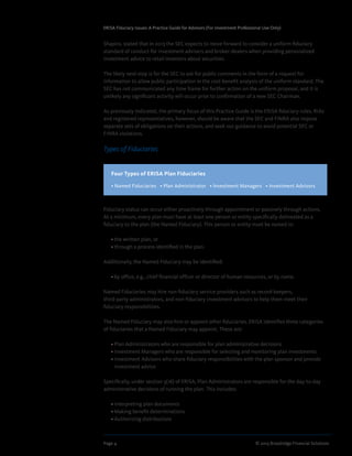 Page 4	 © 2013 Broadridge Financial Solutions
ERISA Fiduciary Issues: A Practice Guide for Advisors (For Investment Professional Use Only)
Shapiro, stated that in 2013 the SEC expects to move forward to consider a uniform fiduciary
standard of conduct for investment advisers and broker-dealers when providing personalized
investment advice to retail investors about securities.
The likely next step is for the SEC to ask for public comments in the form of a request for
information to allow public participation in the cost-benefit analysis of the uniform standard. The
SEC has not communicated any time frame for further action on the uniform proposal, and it is
unlikely any significant activity will occur prior to confirmation of a new SEC Chairman.
As previously indicated, the primary focus of this Practice Guide is the ERISA fiduciary rules. RIAs
and registered representatives, however, should be aware that the SEC and FINRA also impose
separate sets of obligations on their actions, and seek out guidance to avoid potential SEC or
FINRA violations.
Types of Fiduciaries
Fiduciary status can occur either proactively through appointment or passively through actions.
At a minimum, every plan must have at least one person or entity specifically delineated as a
fiduciary to the plan (the Named Fiduciary). This person or entity must be named in:
	 • the written plan, or
	 • through a process identified in the plan.
Additionally, the Named Fiduciary may be identified:
	 • by office, e.g., chief financial officer or director of human resources, or by name.
Named Fiduciaries may hire non-fiduciary service providers such as record-keepers,
third-party administrators, and non-fiduciary investment advisors to help them meet their
fiduciary responsibilities.
The Named Fiduciary may also hire or appoint other fiduciaries. ERISA identifies three categories
of fiduciaries that a Named Fiduciary may appoint. These are:
	 • Plan Administrators who are responsible for plan administrative decisions
	 • Investment Managers who are responsible for selecting and monitoring plan investments
	 • Investment Advisors who share fiduciary responsibilities with the plan sponsor and provide
investment advice
Specifically, under section 3(16) of ERISA, Plan Administrators are responsible for the day-to-day
administrative decisions of running the plan. This includes:
	 • Interpreting plan documents
	 • Making benefit determinations
	 • Authorizing distributions
Four Types of ERISA Plan Fiduciaries
• Named Fiduciaries   • Plan Administrator   • Investment Managers   • Investment Advisors
 
