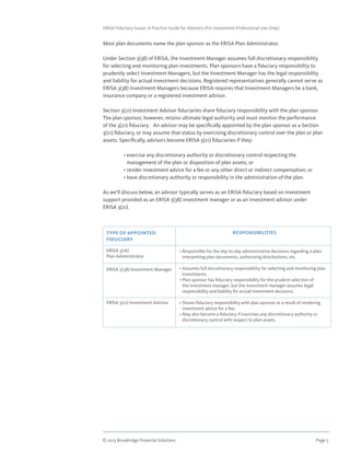 © 2013 Broadridge Financial Solutions	 Page 5	
ERISA Fiduciary Issues: A Practice Guide for Advisors (For Investment Professional Use Only)
Most plan documents name the plan sponsor as the ERISA Plan Administrator.
Under Section 3(38) of ERISA, the Investment Manager assumes full discretionary responsibility
for selecting and monitoring plan investments. Plan sponsors have a fiduciary responsibility to
prudently select Investment Managers, but the Investment Manager has the legal responsibility
and liability for actual investment decisions. Registered representatives generally cannot serve as
ERISA 3(38) Investment Managers because ERISA requires that Investment Managers be a bank,
insurance company or a registered investment advisor.
Section 3(21) Investment Advisor fiduciaries share fiduciary responsibility with the plan sponsor.
The plan sponsor, however, retains ultimate legal authority and must monitor the performance
of the 3(21) fiduciary. An advisor may be specifically appointed by the plan sponsor as a Section
3(21) fiduciary, or may assume that status by exercising discretionary control over the plan or plan
assets. Specifically, advisors become ERISA 3(21) fiduciaries if they:
	 • exercise any discretionary authority or discretionary control respecting the
management of the plan or disposition of plan assets; or
	 • render investment advice for a fee or any other direct or indirect compensation; or
	 • have discretionary authority or responsibility in the administration of the plan.
As we’ll discuss below, an advisor typically serves as an ERISA fiduciary based on investment
support provided as an ERISA 3(38) investment manager or as an investment advisor under
ERISA 3(21).
TYPE OF APPOINTED
FIDUCIARY
ERISA 3(16)
Plan Administrator
ERISA 3(38) Investment Manager
ERISA 3(21) Investment Advisor
RESPONSIBILITIES
• Responsible for the day-to-day administrative decisions regarding a plan:
interpreting plan documents, authorizing distributions, etc.
• Assumes full discretionary responsibility for selecting and monitoring plan
investments.
• Plan sponsor has fiduciary responsibility for the prudent selection of
the investment manager, but the investment manager assumes legal
responsibility and liability for actual investment decisions.
• Shares fiduciary responsibility with plan sponsor as a result of rendering
investment advice for a fee.
• May also become a fiduciary if exercises any discretionary authority or
discretionary control with respect to plan assets.
 