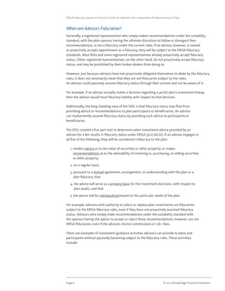 Page 6	 © 2013 Broadridge Financial Solutions
ERISA Fiduciary Issues: A Practice Guide for Advisors (For Investment Professional Use Only)
When are Advisors Fiduciaries?
Generally, a registered representative who simply makes recommendations under the suitability
standard, with the plan sponsor having the ultimate discretion to follow or disregard their
recommendations, is not a fiduciary under the current rules. If an advisor, however, is named
or proactively accepts appointment as a fiduciary, they will be subject to the ERISA fiduciary
standards. Most RIAs and some registered representatives already proactively accept fiduciary
status. Other registered representatives, on the other hand, do not proactively accept fiduciary
status, and may be prohibited by their broker-dealers from doing so.
However, just because advisors have not proactively obligated themselves to abide by the fiduciary
rules, it does not necessarily mean that they are not fiduciaries subject to the rules.
An advisor could passively assume fiduciary status through their actions and not be aware of it.
For example, if an advisor actually makes a decision regarding a 401(k) plan’s investment lineup,
then the advisor would have fiduciary liability with respect to that decision.
Additionally, the long standing view of the DOL is that fiduciary status may flow from
providing advice or recommendations to plan participants or beneficiaries. An advisor
can inadvertently assume fiduciary status by providing such advice to participants or
beneficiaries.
The DOL created a five-part test to determine when investment advice provided by an
advisor for a fee results in fiduciary status under ERISA 3(21) (A) (ii). If an advisor engages in
all five of the following, they will be considered a fiduciary to the plan:
	 1. renders advice as to the value of securities or other property, or makes
recommendations as to the advisability of investing in, purchasing, or selling securities
or other property.
	 2. on a regular basis.
	 3. pursuant to a mutual agreement, arrangement, or understanding with the plan or a
plan fiduciary, that
	 4. the advice will serve as a primary basis for the investment decisions with respect to
plan assets, and that
	 5. the advice will be individualized based on the particular needs of the plan.
For example, advisors with authority to select or replace plan investments are fiduciaries
subject to the ERISA fiduciary rules, even if they have not proactively assumed fiduciary
status. Advisors who simply make recommendations under the suitability standard with
the sponsor having the option to accept or reject those recommendations, however, are not
ERISA fiduciaries, even if the advisors receive commissions or 12b-1 fees.
There are examples of investment guidance activities advisors can provide to plans and
participants without passively becoming subject to the fiduciary rules. These activities
include:
	
 