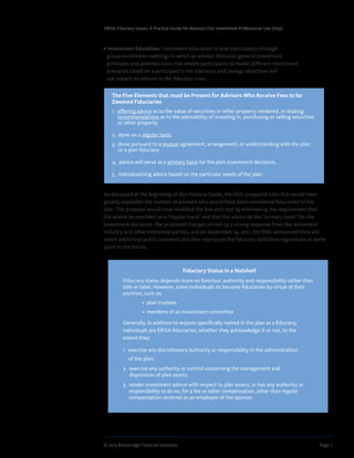 © 2013 Broadridge Financial Solutions	 Page 7	
ERISA Fiduciary Issues: A Practice Guide for Advisors (For Investment Professional Use Only)
• Investment Education. Investment education to plan participants through
group enrollment meetings in which an advisor discusses general investment
principles and provides tools that enable participants to model different investment
scenarios based on a participant’s risk tolerance and savings objectives will
not subject an advisor to the fiduciary rules.
As discussed at the beginning of this Practice Guide, the DOL proposed rules that would have
greatly expanded the number of advisors who would have been considered fiduciaries to the
plan. The proposal would have modified the five-part test by eliminating the requirement that
the advice be provided on a “regular basis” and that the advice be the “primary basis” for the
investment decisions. The proposed changes stirred up a strong response from the retirement
industry and other interested parties, and on September 19, 2011, the DOL announced they will
solicit additional public comment and then repropose the fiduciary definition regulations at some
point in the future.
The Five Elements that must be Present for Advisors Who Receive Fees to be
Deemed Fiduciaries
1. offering advice as to the value of securities or other property rendered, or making
recommendations as to the advisability of investing in, purchasing or selling securities
or other property.
2. done on a regular basis.
3. done pursuant to a mutual agreement, arrangement, or understanding with the plan
or a plan fiduciary.
4. advice will serve as a primary basis for the plan investment decisions.
5. individualizing advice based on the particular needs of the plan.
Fiduciary Status in a Nutshell
Fiduciary status depends more on function, authority and responsibility rather than
title or label. However, some individuals do become fiduciaries by virtue of their
position, such as:
                •  plan trustees                    
                •  members of an investment committee
Generally, in addition to anyone specifically named in the plan as a fiduciary,
individuals are ERISA fiduciaries, whether they acknowledge it or not, to the
extent they:
1. exercise any discretionary authority or responsibility in the administration
of the plan;
2. exercise any authority or control concerning the management and
disposition of plan assets;
3. render investment advice with respect to plan assets, or has any authority or
responsibility to do so, for a fee or other compensation, other than regular
compensation received as an employee of the sponsor.
 