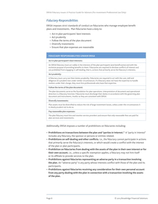 Page 8	 © 2013 Broadridge Financial Solutions
ERISA Fiduciary Issues: A Practice Guide for Advisors (For Investment Professional Use Only)
Fiduciary Responsibilities
ERISA imposes strict standards of conduct on fiduciaries who manage employee benefit
plans and investments. Plan fiduciaries have a duty to:
	 •  Act in plan participants’ best interests
	 •  Act prudently
	 •  Follow the terms of the plan document
	 •  Diversify investments
	 •  Ensure that plan expenses are reasonable
Additionally, ERISA imposes a number of prohibitions on fiduciaries including:
•  Prohibitions on transactions between the plan and “parties in Interest.” A “party in interest”
includes any fiduciary, the sponsor or persons or entities related.
•  Prohibitions on self-dealing and other conflicts. i.e., the fiduciary cannot participate in actions
that primarily serve the fiduciary’s interests, or which would create a conflict with the interest
of the plan or plan participants.
•  Prohibition on fiduciaries from dealing with the assets of the plan in their own interest or for
their own account. i.e., unless a specific exemption applies, a fiduciary may not hire itself
or its affiliate to provide services to the plan.
•  Prohibitions against fiduciaries representing an adverse party in a transaction involving
the plan. An “adverse party” is any party whose interests conflict with those of the plan and its
participants.
•  Prohibitions against fiduciaries receiving any consideration for their own personal account
from any party dealing with the plan in connection with a transaction involving the assets
of the plan.
FIDUCIARY RESPONSIBILITIES UNDER ERISA
Act in plan participant’s best interests:
An ERISA fiduciary must act solely in the interests of the plan participants (and beneficiaries) and with the
exclusive purpose of providing benefits to them. Fiduciaries are required to disclose conflicts of interest and
are prohibited from engaging in self-dealing, that is, actions that primarily serve the fiduciary’s interests.
Act prudently:
A fiduciary must carry out their duties prudently. Fiduciaries are required to act with the care, skill and
diligence of a prudent man under similar circumstances. If a fiduciary does not have the expertise to handle
matters under their charge, they must hire professionals who have that expertise.
Follow the terms of the plan document:
The plan documents serve as the foundation for plan operations. Interpretation of document and operational
direction is a fiduciary function. Fiduciaries must discharge their duties in accordance with the governing plan
document and instruments, insofar as they are consistent with ERISA.
Diversify investments:
Plan assets must be diversified to reduce the risk of large investment losses, unless under the circumstances it
is clearly prudent not to do so.
Pay reasonable plan expenses:
The plan fiduciary must hire and monitor service providers and ensure that only reasonable fees are paid for
plan services and investments.
 