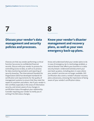 © Copyright 2012, All Rights Reserved for BroadridgePage 10
Regulatory Compliance: Operations & Systems Outsourcing
—
Page 10
Know and understand what your vendor plans to do
in case of emergency, be it a technology problem, a
natural disaster that affects your business or a data
security breach. Understand and document your
own back-up plans, including plans in cases where
your vendor’s services are no longer available. ISO
certification also covers a vendor’s disaster recovery
plans and process, stressing the importance of being
aware of your vendor’s certification status.
Chances are that any vendor performing a critical
function has access to confidential financial
records. Discuss with your vendor its process for
controlling access to data, as well as its process
for data monitoring and alerts and reporting of
security breaches. The International Standard for
Organization (ISO) has developed standards for
certification and requirements for the quality of
management systems to ensure that they meet the
needs of customers and others. Ask if your vendor is
ISO-certified, especially in the areas of information
security, and remain aware of any changes in
certification status throughout your relationship.
Consider requiring your vendor to notify you in
writing if its ISO status changes.
7 8
Regulatory Compliance: Operations & Systems Outsourcing
—
Discuss your vendor’s data
management and security
policies and processes.
Know your vendor’s disaster
management and recovery
plans, as well as your own
emergency back-up plans.
 