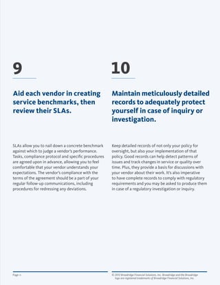 © 2012 Broadridge Financial Solutions, Inc. Broadridge and the Broadridge 	
logo are registered trademarks of Broadridge Financial Solutions, Inc.
Page 11
Keep detailed records of not only your policy for
oversight, but also your implementation of that
policy. Good records can help detect patterns of
issues and track changes in service or quality over
time. Plus, they provide a basis for discussions with
your vendor about their work. It’s also imperative
to have complete records to comply with regulatory
requirements and you may be asked to produce them
in case of a regulatory investigation or inquiry.
SLAs allow you to nail down a concrete benchmark
against which to judge a vendor’s performance.
Tasks, compliance protocol and specific procedures
are agreed upon in advance, allowing you to feel
comfortable that your vendor understands your
expectations. The vendor’s compliance with the
terms of the agreement should be a part of your
regular follow-up communications, including
procedures for redressing any deviations.
9 10
Aid each vendor in creating
service benchmarks, then
review their SLAs.
Maintain meticulously detailed
records to adequately protect
yourself in case of inquiry or
investigation.
 