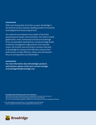 With roots that go back more than 40 years, Broadridge is
the financial services industry’s leading provider of innovative
technological and outsourcing services.
Our expertise encompasses every aspect of securities
processing and investor communications. Our clients include
global banks; retail, institutional and discount brokerage
firms; correspondent clearing firms; mutual and hedge funds;
investment management organizations; and corporate
issuers, all of whom have one thing in common: they look
to Broadridge for solutions that help them enhance their
performance, increase efficiency, reduce cost and maintain
focus on serving clients and shareholders.
© 2012 Broadridge Financial Solutions, Inc. Broadridge and the Broadridge
logo are registered trademarks of Broadridge Financial Solutions, Inc.
For more information about Broadridge’s products
and solutions, please contact your account manager
at broadridgeinfo@broadridge.com.
Broadridge holds the following audits and certifications:
SAS70 Type II and SSAE 16 audits to report on compliance with proper security controls
ISO 9001:2008 Certificate for quality management systems and processes
ISO 27001 Internationally recognized certification for Information and Security Management Systems
 