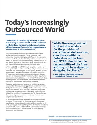 © 2012 Broadridge Financial Solutions, Inc. Broadridge and the Broadridge 	
logo are registered trademarks of Broadridge Financial Solutions, Inc.
Page 3
The benefits of outsourcing are easy to see—
outsourcing to vendors with specific expertise
is efficient and can save both time and money
without necessarily sacrificing responsiveness
or excellence in customer service.
This solution is especially important at a time when brokers’
service offerings are expanding. On the most basic level,
outsourcing frees internal employees to focus on other pressing
business needs. Plus, it offers flexibility to bring in an expert when
there is no infrastructure to do so internally, or when services are
only needed temporarily. In a broader sense, outsiders bring not
only their skills but also a new perspective to the table.
A NYSE and NASD (now FINRA) study completed a number of
years ago found that broker-dealers frequently outsource functions
associated with accounting and finance (payroll, expense account
reporting, etc.), legal and compliance, information technology
(IT), operations functions (e.g., statement production, disaster
recovery services, etc.) and administration functions (e.g., human
resources, internal audits, etc.). At the time of this landmark study,
most respondent broker-dealers had not implemented written
outsourcing compliance or due diligence procedures.
The survey results spurred a first wave of regulatory attention,
and a number of new outsourcing guidelines were implemented
shortly thereafter. In 2005, FINRA published outsourcing guidance
in Notice to Members 05-48. Notably, it mandated that parties
conducting activities that require registration under the FINRA
rules will be considered “associated persons” of the member, and
that outsourcing does not relieve members of their ultimate
compliance responsibilities.
As technological capabilities advanced, outsourcing continued
to expand. FINRA received an increasing number of inquiries
regarding the scope and specifics of the guidance provided by NT
05-48, spurring yet more regulatory action. At the same time, there
was pressure to update audit standards to deal with increasingly
global outsourcing and a wider audience, including not only
auditors but also executives.
Today’s Increasingly
Outsourced World
“While firms may contract
with outside vendors
for the provision of
securities related services,
compliance with the
federal securities laws
and NYSE rules is the sole
responsibility of the firms
and may not be assigned or
delegated to others.”
— New York Stock Exchange Regulation
Press Release, October 8, 20072
2
Available at http://www.nyse.com/press/1191838488330.html.
 