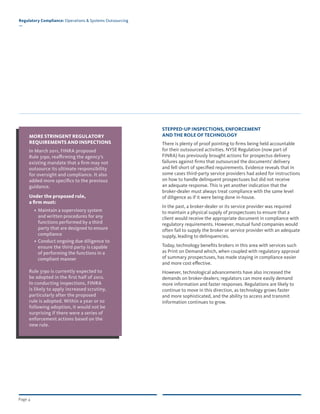 Page 4
Regulatory Compliance: Operations & Systems Outsourcing
—
MORE STRINGENT REGULATORY
REQUIREMENTS AND INSPECTIONS
In March 2011, FINRA proposed
Rule 3190, reaffirming the agency’s
existing mandate that a firm may not
outsource its ultimate responsibility
for oversight and compliance. It also
added more specifics to the previous
guidance.
Under the proposed rule,
a firm must:
• Maintain a supervisory system
and written procedures for any
functions performed by a third
party that are designed to ensure
compliance
• Conduct ongoing due diligence to
ensure the third party is capable
of performing the functions in a
compliant manner
Rule 3190 is currently expected to
be adopted in the first half of 2012.
In conducting inspections, FINRA
is likely to apply increased scrutiny,
particularly after the proposed
rule is adopted. Within a year or so
following adoption, it would not be
surprising if there were a series of
enforcement actions based on the
new rule.
STEPPED-UP INSPECTIONS, ENFORCEMENT
AND THE ROLE OF TECHNOLOGY
There is plenty of proof pointing to firms being held accountable
for their outsourced activities. NYSE Regulation (now part of
FINRA) has previously brought actions for prospectus delivery
failures against firms that outsourced the documents’ delivery
and fell short of specified requirements. Evidence reveals that in
some cases third-party service providers had asked for instructions
on how to handle delinquent prospectuses but did not receive
an adequate response. This is yet another indication that the
broker-dealer must always treat compliance with the same level
of diligence as if it were being done in-house.
In the past, a broker-dealer or its service provider was required
to maintain a physical supply of prospectuses to ensure that a
client would receive the appropriate document in compliance with
regulatory requirements. However, mutual fund companies would
often fail to supply the broker or service provider with an adequate
supply, leading to delinquencies.
Today, technology benefits brokers in this area with services such
as Print on Demand which, when coupled with regulatory approval
of summary prospectuses, has made staying in compliance easier
and more cost effective.
However, technological advancements have also increased the
demands on broker-dealers; regulators can more easily demand
more information and faster responses. Regulations are likely to
continue to move in this direction, as technology grows faster
and more sophisticated, and the ability to access and transmit
information continues to grow.
 