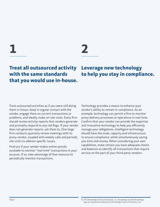© 2012 Broadridge Financial Solutions, Inc. Broadridge and the Broadridge 	
logo are registered trademarks of Broadridge Financial Solutions, Inc.
Page 7
Treat outsourced activities as if you were still doing
them in-house. Keep in regular contact with the
vendor, engage them on current transactions or
problems, and ideally, make on-site visits. Every firm
should review activity reports that vendors generate
and promptly respond to any red flags. If your vendor
does not generate reports, ask them to. One large
firm conducts quarterly review meetings with its
proxy vendor, coupled with weekly calls and periodic
site visits to address specific issues.
Find out if your vendor makes online portals
available to monitor “real-time” transactions in your
account. If so, take advantage of that resource to
periodically monitor transactions.
Technology provides a means to enhance your
vendor’s ability to remain in compliance. As an
example, technology can permit a firm to monitor
proxy delivery processes or operations in real-time.
Confirm that your vendor can provide the expertise
and innovative technology to help you efficiently
manage your obligations. Intelligent technology
should have the scale, capacity and infrastructure
to ensure compliance, while simultaneously saving
you time and money. When considering your own
capabilities, make certain you have adequate checks
and balances to identify all transactions that require
service on the part of your third-party vendors.
21
Treat all outsourced activity
with the same standards
that you would use in-house.
Leverage new technology
to help you stay in compliance.
 