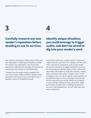 © Copyright 2012, All Rights Reserved for BroadridgePage 8
Regulatory Compliance: Operations & Systems Outsourcing
—
Page 8
Constantly review your vendor’s work in a way that
makes sense for your firm. For example, one firm uses
client inquiries or complaints, such as late receipt
of a proxy statement, to trigger probes for accuracy.
On the prospectus delivery side, another audits mail
returned to the broker to verify the contents, mailing
dates and other information. Another tactic on the
prospectus side is to ask for specific cusip numbers to
be pulled during site visits, checking to see that the
correct documents are on file. While not as helpful
in cases of high mailing volumes, some firms might
pull random samples from a mailing and check for
accuracy and completeness, or even audit each and
every transaction.
Your vendor’s standing can either help or harm your
own reputation. In selecting a third party, consider
the vendor’s own reputation, track record and
experience in dealing with the types and volumes of
transactions that are part of the relationship.
Consider how the vendor stacks up against the
rest of the market. Make an effort to speak to your
potential vendor’s past and current clients and, if
possible, clients of competitors as well.
Identify unique situations
you could leverage to trigger
audits, and don’t be afraid to
dig into your vendor’s work.
3 4
Regulatory Compliance: Operations & Systems Outsourcing
—
Carefully research any new
vendor’s reputation before
deciding to use its services.
 