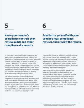 © 2012 Broadridge Financial Solutions, Inc. Broadridge and the Broadridge 	
logo are registered trademarks of Broadridge Financial Solutions, Inc.
Page 9
Your vendor should be subject to multiple internal
and external checks and balances—such as both
internal and external audits and other compliance
reviews—each focusing on different priorities or
looking at the organization from different angles.
This is done in order to ensure that your processes
are being performed as expected.
Insist on other legal compliance reviews and
other self-evaluation procedures that are
appropriate for your vendor’s business. Review
and understand all legal compliance reports
provided by your vendor, and make sure you
understand any problems highlighted and how
they are being corrected. Consider if your vendor
is conducting internal audits, and ask to review
the results of those analyses.
In most cases, you should insist on appropriate
audits of the vendor’s operations. SSAE No. 16,
noted above, includes several attestation standards,
ranging from the least stringent Statement of
Control 3, a snapshot of controls, to the most
stringent SOC 1 Type II, reporting on controls and
financial information over a period of time. What
attestation standard does your vendor use? Does
this provide sufficient information to reliably
evaluate all relevant controls over time?
The new standards do not require critical
judgment by an auditor—meaning that end-users
must evaluate the contents of the report. Does
management’s letter identify controls and risks
that are important to you? Does the report reflect
any “exceptions” or control failures and, if so, has
management taken sufficient action to remediate
problems and assure future compliance?
Know your vendor’s
compliance controls then
review audits and other
compliance documents.
5 6
Familiarize yourself with your
vendor’s legal compliance
reviews, then review the results.
 