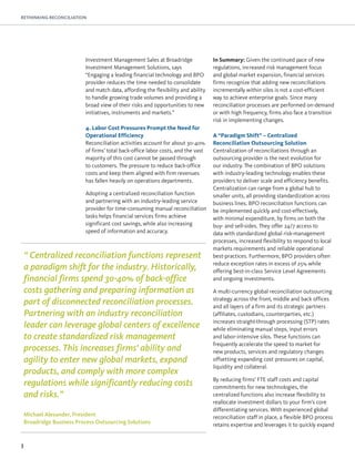 3
RETHINKING RECONCILIATION
Investment Management Sales at Broadridge
Investment Management Solutions, says
“Engaging a leading financial technology and BPO
provider reduces the time needed to consolidate
and match data, affording the flexibility and ability
to handle growing trade volumes and providing a
broad view of their risks and opportunities to new
initiatives, instruments and markets.”
4. Labor Cost Pressures Prompt the Need for
Operational Efficiency
Reconciliation activities account for about 30-40%
of firms’ total back-office labor costs, and the vast
majority of this cost cannot be passed through
to customers. The pressure to reduce back-office
costs and keep them aligned with firm revenues
has fallen heavily on operations departments.
Adopting a centralized reconciliation function
and partnering with an industry-leading service
provider for time-consuming manual reconciliation
tasks helps financial services firms achieve
significant cost savings, while also increasing
speed of information and accuracy.
In Summary: Given the continued pace of new
regulations, increased risk management focus
and global market expansion, financial services
firms recognize that adding new reconciliations
incrementally within silos is not a cost-efficient
way to achieve enterprise goals. Since many
reconciliation processes are performed on-demand
or with high frequency, firms also face a transition
risk in implementing changes.
A “Paradigm Shift” – Centralized
Reconciliation Outsourcing Solution
Centralization of reconciliations through an
outsourcing provider is the next evolution for
our industry. The combination of BPO solutions
with industry-leading technology enables these
providers to deliver scale and efficiency benefits.
Centralization can range from a global hub to
smaller units, all providing standardization across
business lines. BPO reconciliation functions can
be implemented quickly and cost-effectively,
with minimal expenditure, by firms on both the
buy- and sell-sides. They offer 24/7 access to
data with standardized global risk-management
processes, increased flexibility to respond to local
markets requirements and reliable operational
best-practices. Furthermore, BPO providers often
reduce exception rates in excess of 25% while
offering best-in-class Service Level Agreements
and ongoing investments.
A multi-currency global reconciliation outsourcing
strategy across the front, middle and back offices
and all layers of a firm and its strategic partners
(affiliates, custodians, counterparties, etc.)
increases straight-through processing (STP) rates
while eliminating manual steps, input errors
and labor-intensive silos. These functions can
frequently accelerate the speed to market for
new products, services and regulatory changes
offsetting expanding cost pressures on capital,
liquidity and collateral.
By reducing firms’ FTE staff costs and capital
commitments for new technologies, the
centralized functions also increase flexibility to
reallocate investment dollars to your firm’s core
differentiating services. With experienced global
reconciliation staff in place, a flexible BPO process
retains expertise and leverages it to quickly expand
“ Centralized reconciliation functions represent
a paradigm shift for the industry. Historically,
financial firms spend 30-40% of back-office
costs gathering and preparing information as
part of disconnected reconciliation processes.
Partnering with an industry reconciliation
leader can leverage global centers of excellence
to create standardized risk management
processes. This increases firms’ ability and
agility to enter new global markets, expand
products, and comply with more complex
regulations while significantly reducing costs
and risks.”
Michael Alexander, President
Broadridge Business Process Outsourcing Solutions
 