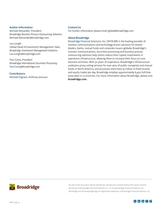 No part of this document may be distributed, reproduced or posted without the express written
permission of Broadridge Financial Solutions Inc. © 2013 Broadridge Financial Solutions, Inc.
Broadridge and the Broadridge logo are registered trademarks of Broadridge Financial Solutions, Inc.
MKT_508_14
Contact Us
For further information please email global@broadridge.com
About Broadridge
Broadridge Financial Solutions, Inc. (NYSE:BR) is the leading provider of
investor communications and technology-driven solutions for broker-
dealers, banks, mutual funds and corporate issuers globally. Broadridge’s
investor communications, securities processing and business process
outsourcing solutions help clients reduce their capital investments in
operations infrastructure, allowing them to increase their focus on core
business activities. With 50 years of experience, Broadridge’s infrastructure
underpins proxy voting services for over 90% of public companies and mutual
funds in North America, and processes more than $5 trillion in fixed income
and equity trades per day. Broadridge employs approximately 6,400 full-time
associates in 13 countries. For more information about Broadridge, please visit
broadridge.com.
Author Information
Michael Alexander, President
Broadridge Business Process Outsourcing Solutions
Michael.Alexander@broadridge.com
Lou Longhi
Global Head of Investment Management Sales
Broadridge Investment Management Solutions
Lou.Longhi@broadridge.com
Tom Carey, President
Broadridge International Securities Processing
Tom.Carey@broadridge.com
Contributors:
Michael Dignam, Anthony Iannuzzi
 