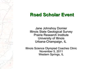 Road Scholar Event Jane Johnshoy Domier Illinois State Geological Survey Prairie Research Institute University of Illinois Urbana-Champaign, IL  Illinois Science Olympiad Coaches Clinic November 5, 2011 Western Springs, IL 