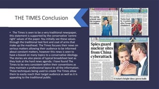 THE TIMES Conclusion
• The Times is seen to be a very traditional newspaper,
this statement is supported by the conservative 'centre-
right' values of the paper. You initially see these values
through the traditional text font and coat of arms that
make up the masthead. The Times focuses their news on
serious matters allowing their audience to be informed
about constant matters, however this news is seen to
have a biased on many topics to a conservative ideology.
The stories are also pieces of typical broadsheet text as
they look at the hard news agenda. I have found The
Times to be very consistent within their conventions as
they maintain a professional layout to all the information.
These techniques being used to create The Times allow
them to easily reach their target audience as well as it is
appealing to the traditional public.
 