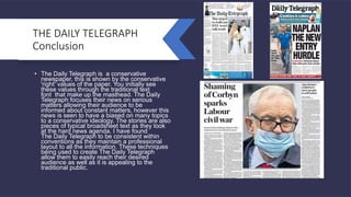 THE DAILY TELEGRAPH
Conclusion
• The Daily Telegraph is a conservative
newspaper, this is shown by the conservative
'right' values of the paper. You initially see
these values through the traditional text
font that make up the masthead. The Daily
Telegraph focuses their news on serious
matters allowing their audience to be
informed about constant matters, however this
news is seen to have a biased on many topics
to a conservative ideology. The stories are also
pieces of typical broadsheet text as they look
at the hard news agenda. I have found
The Daily Telegraph to be consistent within
conventions as they maintain a professional
layout to all the information. These techniques
being used to create The Daily Telegraph
allow them to easily reach their desired
audience as well as it is appealing to the
traditional public.
 