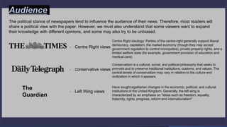 Audience of the papers
- Centre Right views
The political stance of newspapers tend to influence the audience of their news. Therefore, most readers will
share a political view with the paper. However, we must also understand that some viewers want to expand
their knowledge with different opinions, and some may also try to be unbiased.
- conservative views
The
Guardian
- Left Wing views
Centre Right ideology: Parties of the centre-right generally support liberal
democracy, capitalism, the market economy (though they may accept
government regulation to control monopolies), private property rights, and a
limited welfare state (for example, government provision of education and
medical care).
Conservatism is a cultural, social, and political philosophy that seeks to
promote and to preserve traditional institutions, customs, and values. The
central tenets of conservatism may vary in relation to the culture and
civilization in which it appears.
Have sought egalitarian changes in the economic, political, and cultural
institutions of the United Kingdom. Generally, the left wing is
characterized by an emphasis on "ideas such as freedom, equality,
fraternity, rights, progress, reform and internationalism"
Audience
 