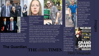 Images
These
images
remain to
the generic
conventions
of
Broadsheet
papers.
They demonstrate the raw emotions within
these stories in a respectful manner. This
allows you to understand the response that
others may have to the situation which
could influence the opinion of the reader.
These images don’t
break the times
generic conventions of
their usual front
covers.
They keep up with the convention across Broadsheet
papers of showing the situation how it is whilst also
getting straight to the point as these pictures are
widely recognised and understandable. The images
do not create an opinion for the reader at first look
but once reading into them a bit more the reader
may build emotions around these images, for
example, the left image is clearly a mugshot.
Therefore, the viewer understands this person may
have negative reasons for this type of image.
The Guardian starts
off by breaking their
generic conventions
of a front cover
image that relates to
the headline. This
paper had a
headline of 'NAPLAN
THE NEW ENTRY
HURDLE' which
references the new
tests which
determine which
schools
children can go
to, whilst the
image that
catches your eye
is about weight
loss.
However, these
images do not
feel as respectful
as these people
are being having
their privacy
invaded despite
doing no wrong.
The Guardian
 