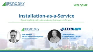 Installation-as-a-Service
WELCOME
If you’re selling multi-site solutions, this service is for you.
Tom Benson
VP Business Development
Broad Sky Networks
Tom ScanLand
Chief Revenue Officer
TechLink Services
 