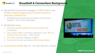 #BSFTConnections
BroadSoft & Connections Background
>  BroadSoft Connections began in 2001 and is one
of the world’s largest cloud communications
industry conferences
o  Attended by top service providers and industry
leaders - over 1,000 attendees
>  BroadSoft story
o  26 of the top 30 global service providers are
customers
o  Service provider customers represent over 70% of
world’s business lines, ~ 300 million
o  12 million licenses shipped to date
o  Frost and Sullivan estimates 41% market share1
>  Connections 2016: Nov 13 - 16, San Antonio, Texas
1.  Frost & Sullivan, 2015
 