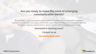 #BSFTConnections
Are you ready to make the most of emerging
communication trends?
BroadSoft’s next-generation cloud communication and collaboration solutions
unleash beneﬁts that can ripple across the value chain to help Communication Service
Providers capture market share, reduce churn and build their bottom line.
Interested in learning more?
Contact us at:
info@BroadSoft.com
 