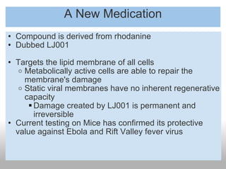 A New Medication Compound is derived from rhodanine Dubbed LJ001 Targets the lipid membrane of all cells Metabolically active cells are able to repair the membrane's damage Static viral membranes have no inherent regenerative capacity Damage created by LJ001 is permanent and irreversible Current testing on Mice has confirmed its protective value against Ebola and Rift Valley fever virus 