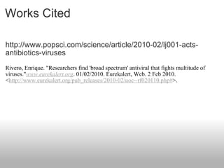 Works Cited http://www.popsci.com/science/article/2010-02/lj001-acts-antibiotics-viruses Rivero, Enrique. "Researchers find 'broad spectrum' antiviral that fights multitude of viruses." www.eurekalert.org . 01/02/2010. Eurekalert, Web. 2 Feb 2010. < http://www.eurekalert.org/pub_releases/2010-02/uoc--rf020110.php# >. 