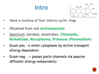 • Have a nucleus of four (tetra) cyclic rings
• Obtained from soil Actinomycetes
• Spectrum: Aerobes, Anaerobes, Chlamydia,
Rickettsiae, Mycoplasma, Protozoa (Plasmodium)
• Gram pos. → enter cytoplasm by Active transport
(Energy Dependent)
• Gram neg. → passes porin channels via passive
diffusion (Energy Independent)
Intro
 