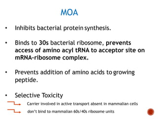 MOA
• Inhibits bacterial protein synthesis.
• Binds to 30s bacterial ribosome, prevents
access of amino acyl tRNA to acceptor site on
mRNA–ribosome complex.
• Prevents addition of amino acids to growing
peptide.
• Selective Toxicity
Carrier involved in active transport absent in mammalian cells
don’t bind to mammalian 60s/40s ribosome units
 