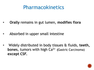 Pharmacokinetics
• Orally remains in gut lumen, modifies flora
• Absorbed in upper small intestine
• Widely distributed in body tissues & fluids, teeth,
bones, tumors with high Ca2+ (Gastric Carcinoma)
except CSF.
 