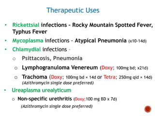 Therapeutic Uses
• Rickettsial infections – Rocky Mountain Spotted Fever,
Typhus Fever
• Mycoplasma infections - Atypical Pneumonia (x10-14d)
• Chlamydial infections –
o Psittacosis, Pneumonia
o Lymphogranuloma Venereum (Doxy; 100mg bd; x21d)
o Trachoma (Doxy; 100mg bd × 14d or Tetra; 250mg qid × 14d)
(Azithromycin single dose preferred)
• Ureaplasma urealyticum
o Non-specific urethritis (Doxy;100 mg BD x 7d)
(Azithromycin single dose preferred)
 