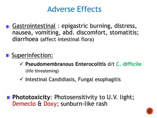 Adverse Effects
Gastrointestinal : epigastric burning, distress,
nausea, vomiting, abd. discomfort, stomatitis;
diarrhoea (affect intestinal flora)
Superinfection:
 Pseudomembranous Enterocolitis d/t C. difficile
(life threatening)
 Intestinal Candidiasis, Fungal esophagitis
Phototoxicity: Photosensitivity to U.V. light;
Demeclo & Doxy; sunburn-like rash
 