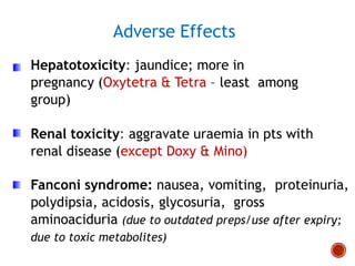 Hepatotoxicity: jaundice; more in
pregnancy (Oxytetra & Tetra – least among
group)
Renal toxicity: aggravate uraemia in pts with
renal disease (except Doxy & Mino)
Fanconi syndrome: nausea, vomiting, proteinuria,
polydipsia, acidosis, glycosuria, gross
aminoaciduria (due to outdated preps/use after expiry;
due to toxic metabolites)
Adverse Effects
 