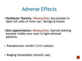Adverse Effects
 Vestibular Toxicity: Minocycline; Accumulate in
lipid rich cells of inner ear; Vertigo & Ataxia
 Skin pigmentation: Minocycline; thyroid staining
become visible over neck in light-skinned
patients.
 Pseudotumor cerebri (↑ICT; adults)
 Bulging fontanelles (chronic use)
 