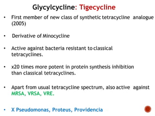 Glycylcycline: Tigecycline
• First member of new class of synthetic tetracycline analogue
(2005)
• Derivative of Minocycline
• Active against bacteria resistant to classical
tetracyclines.
• x20 times more potent in protein synthesis inhibition
than classical tetracyclines.
• Apart from usual tetracycline spectrum, also active against
MRSA, VRSA, VRE.
• X Pseudomonas, Proteus, Providencia
 