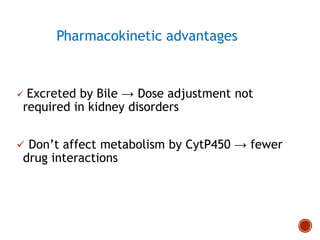 Pharmacokinetic advantages
 Excreted by Bile → Dose adjustment not
required in kidney disorders
 Don’t affect metabolism by CytP450 → fewer
drug interactions
 