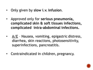 • Only given by slow i.v. infusion.
• Approved only for serious pneumonia,
complicated skin & soft tissues infections,
complicated intra-abdominal infections.
• A/E – Nausea, vomiting, epigastric distress,
diarrhea, skin reactions, photosensitivity,
superinfections, pancreatitis.
• Contraindicated in children, pregnancy.
 