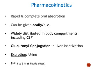 Pharmacokinetics
• Rapid & complete oral absorption
• Can be given orally/ i.v.
• Widely distributed in body compartments
including CSF
• Glucuronyl Conjugation in liver inactivation
• Excretion: Urine
• t1/2 – 3 to 5 hr (6 hourly doses)
 