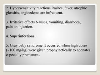11
2. Hypersensitivity reactions Rashes, fever, atrophic
glossitis, angioedema are infrequent.
3. Irritative effects Nausea, vomiting, diarrhoea,
pain on injection.
4. Superinfections .
5. Gray baby syndrome It occurred when high doses
(~100 mg/kg) were given prophylactically to neonates,
especially premature..
 