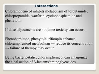 12
Chloramphenicol inhibits metabolism of tolbutamide,
chlorpropamide, warfarin, cyclophosphamide and
phenytoin.
If dose adjustments are not done toxicity can occur .
Phenobarbitone, phenytoin, rifampin enhance
chloramphenicol metabolism → reduce its concentration
→ failure of therapy may occur.
Being bacteriostatic, chloramphenicol can antagonize
the cidal action of β-lactams/aminoglycosides.
Interactions
 
