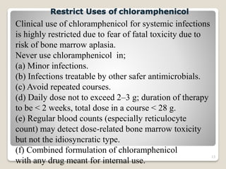 13
Clinical use of chloramphenicol for systemic infections
is highly restricted due to fear of fatal toxicity due to
risk of bone marrow aplasia.
Never use chloramphenicol in;
(a) Minor infections.
(b) Infections treatable by other safer antimicrobials.
(c) Avoid repeated courses.
(d) Daily dose not to exceed 2–3 g; duration of therapy
to be < 2 weeks, total dose in a course < 28 g.
(e) Regular blood counts (especially reticulocyte
count) may detect dose-related bone marrow toxicity
but not the idiosyncratic type.
(f) Combined formulation of chloramphenicol
with any drug meant for internal use.
Restrict Uses of chloramphenicol
 