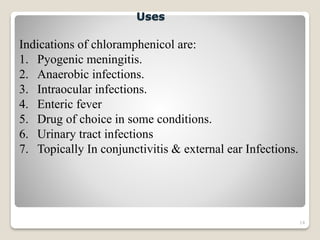 14
Indications of chloramphenicol are:
1. Pyogenic meningitis.
2. Anaerobic infections.
3. Intraocular infections.
4. Enteric fever
5. Drug of choice in some conditions.
6. Urinary tract infections
7. Topically In conjunctivitis & external ear Infections.
Uses
 