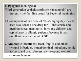 15
1. Pyogenic meningitis:
Third generation cephalosporins (± vancomycin) are
presently the first line drugs for bacterial meningitis
Chloramphenicol in a dose of 50–75 mg/kg/day may be
used as a second line drug for H. influenzae and
meningococcal meningitis, in young children and
cephalosporin allergic patients, because it has
excellent penetration into CSF.
2. Anaerobic infections : Bact. fragilis and others
(wound infections, intraabdominal infections, pelvic
abscess, and brain abscess, etc.) respond well to
chloramphenicol.
 