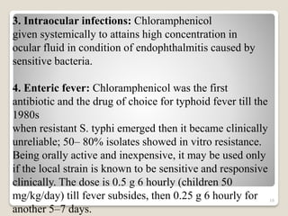 16
3. Intraocular infections: Chloramphenicol
given systemically to attains high concentration in
ocular fluid in condition of endophthalmitis caused by
sensitive bacteria.
4. Enteric fever: Chloramphenicol was the first
antibiotic and the drug of choice for typhoid fever till the
1980s
when resistant S. typhi emerged then it became clinically
unreliable; 50– 80% isolates showed in vitro resistance.
Being orally active and inexpensive, it may be used only
if the local strain is known to be sensitive and responsive
clinically. The dose is 0.5 g 6 hourly (children 50
mg/kg/day) till fever subsides, then 0.25 g 6 hourly for
another 5–7 days.
 