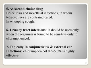 17
5. As second choice drug
Brucellosis and rickettsial infections, in whom
tetracyclines are contraindicated.
In whooping cough.
6. Urinary tract infections: It should be used only
when the organism is found to be sensitive only to
choramphenicol.
7. Topically In conjunctivitis & external ear
Infections: chloramphenicol 0.5–5.0% is highly
effective.
 