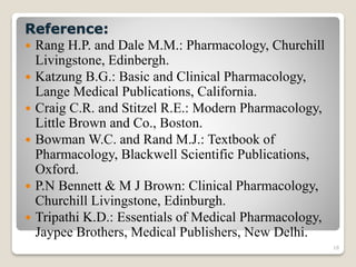 18
Reference:
 Rang H.P. and Dale M.M.: Pharmacology, Churchill
Livingstone, Edinbergh.
 Katzung B.G.: Basic and Clinical Pharmacology,
Lange Medical Publications, California.
 Craig C.R. and Stitzel R.E.: Modern Pharmacology,
Little Brown and Co., Boston.
 Bowman W.C. and Rand M.J.: Textbook of
Pharmacology, Blackwell Scientific Publications,
Oxford.
 P.N Bennett & M J Brown: Clinical Pharmacology,
Churchill Livingstone, Edinburgh.
 Tripathi K.D.: Essentials of Medical Pharmacology,
Jaypee Brothers, Medical Publishers, New Delhi.
 