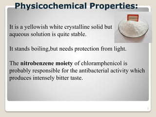 3
Physicochemical Properties:
It is a yellowish white crystalline solid but
aqueous solution is quite stable.
It stands boiling,but needs protection from light.
The nitrobenzene moiety of chloramphenicol is
probably responsible for the antibacterial activity which
produces intensely bitter taste.
 
